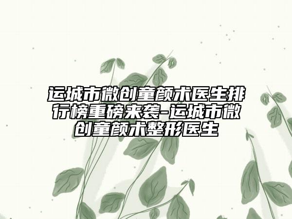 運(yùn)城市微創(chuàng)童顏術(shù)醫(yī)生排行榜重磅來襲-運(yùn)城市微創(chuàng)童顏術(shù)整形醫(yī)生