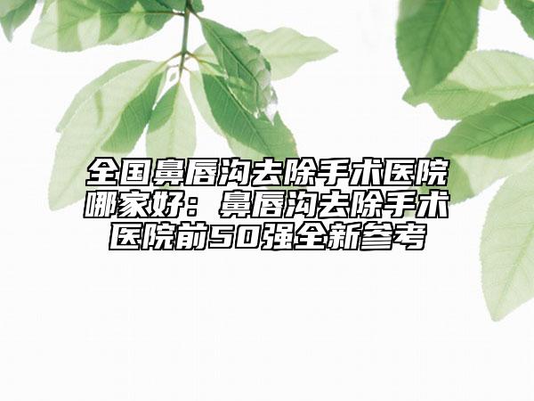 全國鼻唇溝去除手術(shù)醫(yī)院哪家好：鼻唇溝去除手術(shù)醫(yī)院前50強(qiáng)全新參考