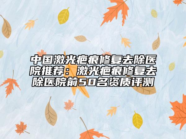 中國(guó)激光疤痕修復(fù)去除醫(yī)院推薦：激光疤痕修復(fù)去除醫(yī)院前50名資質(zhì)評(píng)測(cè)