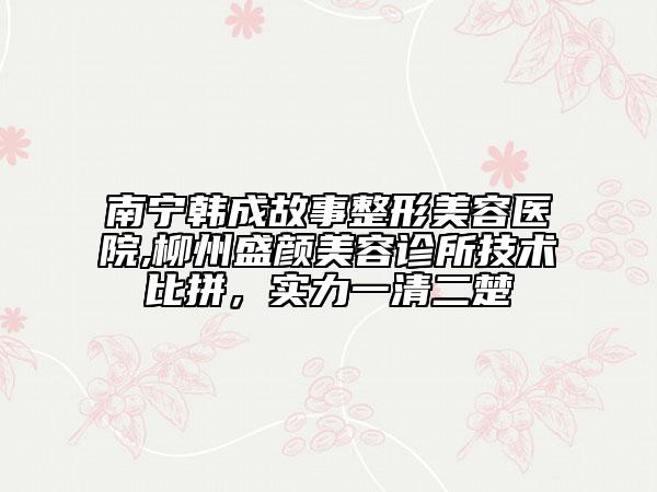 南寧韓成故事整形美容醫(yī)院,柳州盛顏美容診所技術比拼，實力一清二楚