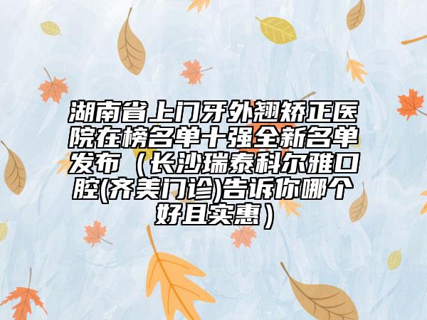 湖南省上門(mén)牙外翹矯正醫(yī)院在榜名單十強(qiáng)全新名單發(fā)布（長(zhǎng)沙瑞泰科爾雅口腔(齊美門(mén)診)告訴你哪個(gè)好且實(shí)惠）
