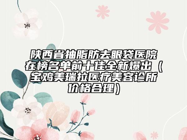 陜西省抽脂肪去眼袋醫(yī)院在榜名單前十佳全新爆出（寶雞美瑞拉醫(yī)療美容診所價格合理）