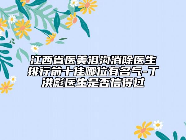江西省醫(yī)美淚溝消除醫(yī)生排行前十佳哪位有名氣-丁洪彪醫(yī)生是否信得過