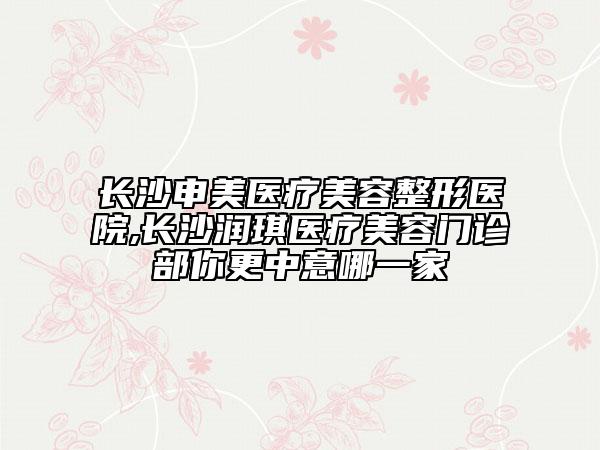 長(zhǎng)沙申美醫(yī)療美容整形醫(yī)院,長(zhǎng)沙潤(rùn)琪醫(yī)療美容門診部你更中意哪一家