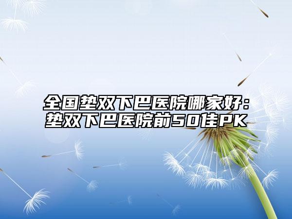 全國墊雙下巴醫(yī)院哪家好：墊雙下巴醫(yī)院前50佳PK
