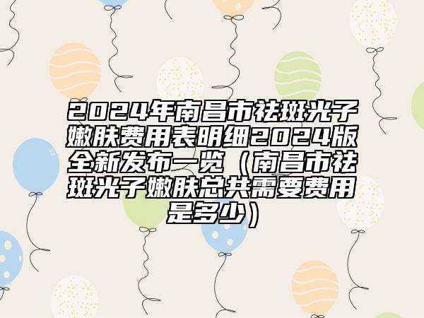 2024年南昌市祛斑光子嫩膚費(fèi)用表明細(xì)2024版全新發(fā)布一覽（南昌市祛斑光子嫩膚總共需要費(fèi)用是多少）