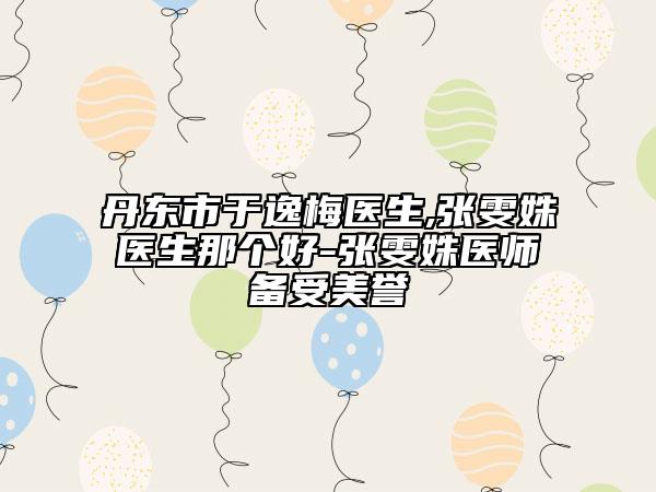 丹東市于逸梅醫(yī)生,張雯姝醫(yī)生那個好-張雯姝醫(yī)師備受美譽