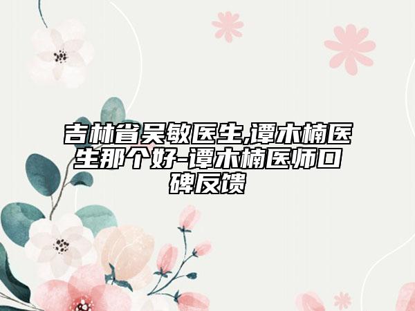 吉林省吳敏醫(yī)生,譚木楠醫(yī)生那個(gè)好-譚木楠醫(yī)師口碑反饋