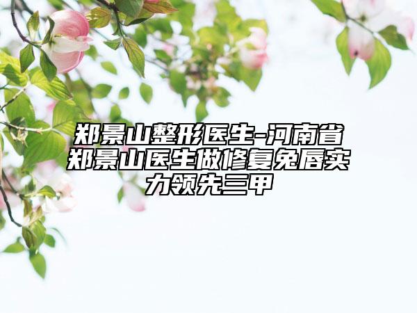 鄭景山整形醫(yī)生-河南省鄭景山醫(yī)生做修復(fù)兔唇實(shí)力領(lǐng)先三甲