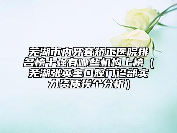 蕪湖市內(nèi)牙套矯正醫(yī)院排名榜十強(qiáng)有哪些機(jī)構(gòu)上榜（蕪湖張英奎口腔門診部實(shí)力資質(zhì)挨個(gè)分析）