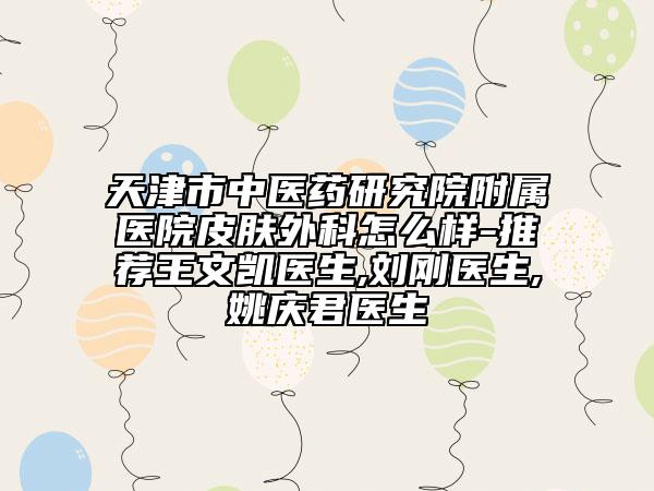 天津市中醫(yī)藥研究院附屬醫(yī)院皮膚外科怎么樣-推薦王文凱醫(yī)生,劉剛醫(yī)生,姚慶君醫(yī)生
