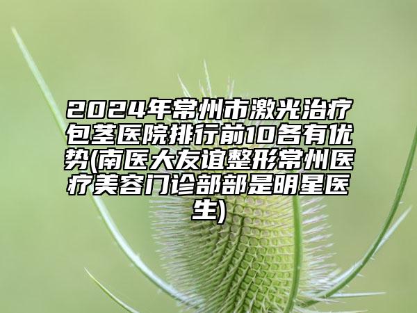 2024年常州市激光治療包莖醫(yī)院排行前10各有優(yōu)勢(南醫(yī)大友誼整形常州醫(yī)療美容門診部部是明星醫(yī)生)