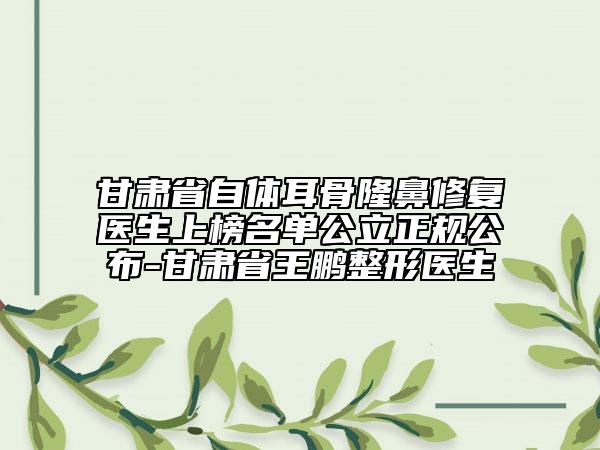甘肅省自體耳骨隆鼻修復(fù)醫(yī)生上榜名單公立正規(guī)公布-甘肅省王鵬整形醫(yī)生