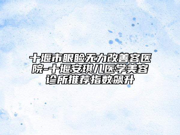 十堰市眼瞼無力改善容醫(yī)院-十堰安琪兒醫(yī)學(xué)美容診所推薦指數(shù)飆升