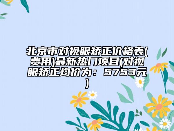 北京市對視眼矯正價格表(費用)最新熱門項目(對視眼矯正均價為：5753元)