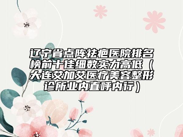 遼寧省點(diǎn)陣祛疤醫(yī)院排名榜前十佳細(xì)數(shù)實(shí)力高低（大連艾加艾醫(yī)療美容整形診所業(yè)內(nèi)直呼內(nèi)行）
