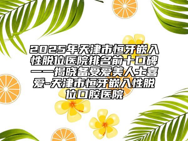 2025年天津市恒牙嵌入性脫位醫(yī)院排名前十口碑一一揭曉備受愛美人士喜愛-天津市恒牙嵌入性脫位口腔醫(yī)院