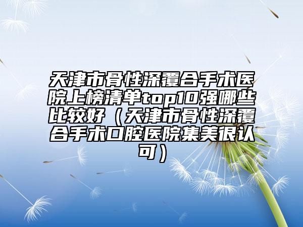 天津市骨性深覆合手術醫(yī)院上榜清單top10強哪些比較好（天津市骨性深覆合手術口腔醫(yī)院集美很認可）