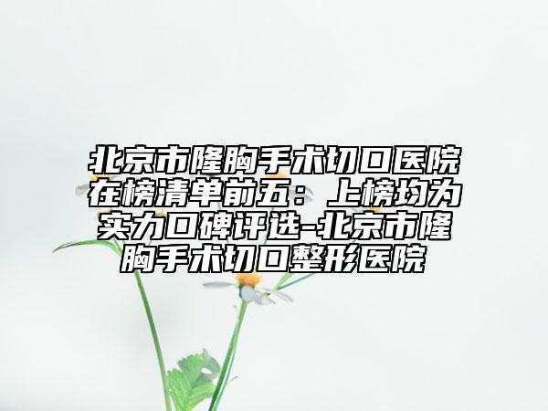 北京市隆胸手術(shù)切口醫(yī)院在榜清單前五：上榜均為實(shí)力口碑評(píng)選-北京市隆胸手術(shù)切口整形醫(yī)院