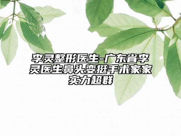 李靈整形醫(yī)生-廣東省李靈醫(yī)生鼻頭變挺手術(shù)家家實(shí)力超群
