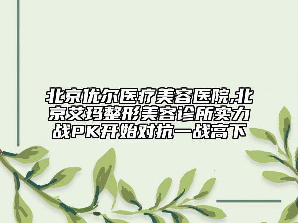 北京優(yōu)爾醫(yī)療美容醫(yī)院,北京艾瑪整形美容診所實力戰(zhàn)PK開始對抗一戰(zhàn)高下