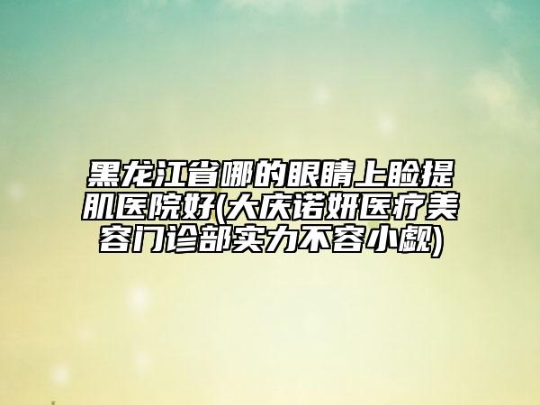 黑龍江省哪的眼睛上瞼提肌醫(yī)院好(大慶諾妍醫(yī)療美容門診部實力不容小覷)