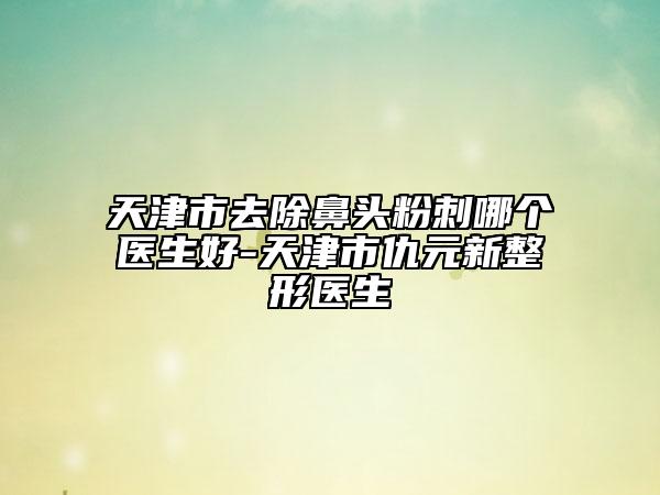 天津市去除鼻頭粉刺哪個醫(yī)生好-天津市仇元新整形醫(yī)生