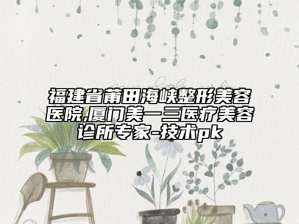 福建省莆田海峽整形美容醫(yī)院,廈門美一三醫(yī)療美容診所專家-技術(shù)pk