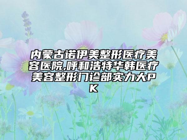 內(nèi)蒙古諾伊美整形醫(yī)療美容醫(yī)院,呼和浩特華韓醫(yī)療美容整形門診部實(shí)力大PK