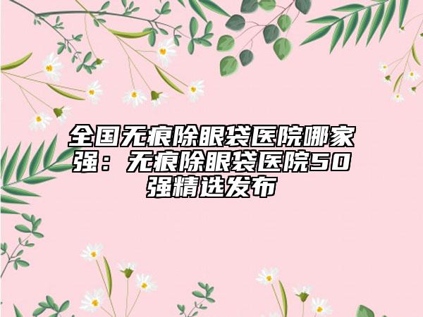 全國(guó)無(wú)痕除眼袋醫(yī)院哪家強(qiáng)：無(wú)痕除眼袋醫(yī)院50強(qiáng)精選發(fā)布