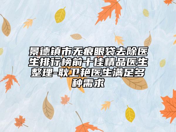 景德鎮(zhèn)市無(wú)痕眼袋去除醫(yī)生排行榜前十佳精品醫(yī)生整理-耿衛(wèi)艷醫(yī)生滿足多種需求