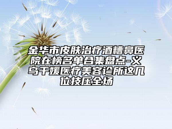 金華市皮膚治療酒糟鼻醫(yī)院在榜名單合集盤點-義烏千媛醫(yī)療美容診所這幾位技壓全場