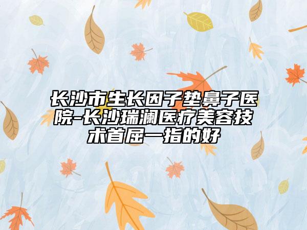 長(zhǎng)沙市生長(zhǎng)因子墊鼻子醫(yī)院-長(zhǎng)沙瑞瀾醫(yī)療美容技術(shù)首屈一指的好