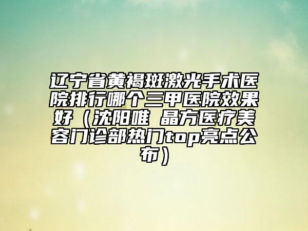 遼寧省黃褐斑激光手術醫(yī)院排行哪個三甲醫(yī)院效果好（沈陽唯媄晶方醫(yī)療美容門診部熱門top亮點公布）