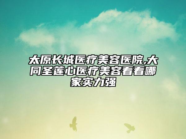 太原長(zhǎng)城醫(yī)療美容醫(yī)院,大同圣蓮心醫(yī)療美容看看哪家實(shí)力強(qiáng)