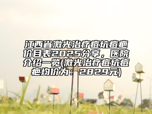 江西省激光治療痘坑痘疤價(jià)目表2025分享，醫(yī)院介紹一覽(激光治療痘坑痘疤均價(jià)為：2829元)