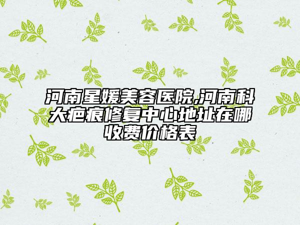 河南星媛美容醫(yī)院,河南科大疤痕修復(fù)中心地址在哪收費價格表