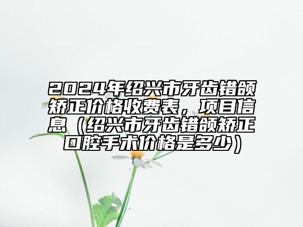 2024年紹興市牙齒錯頜矯正價格收費表，項目信息（紹興市牙齒錯頜矯正口腔手術價格是多少）