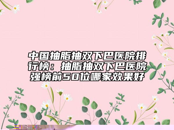 中國抽脂抽雙下巴醫(yī)院排行榜：抽脂抽雙下巴醫(yī)院強榜前50位哪家效果好