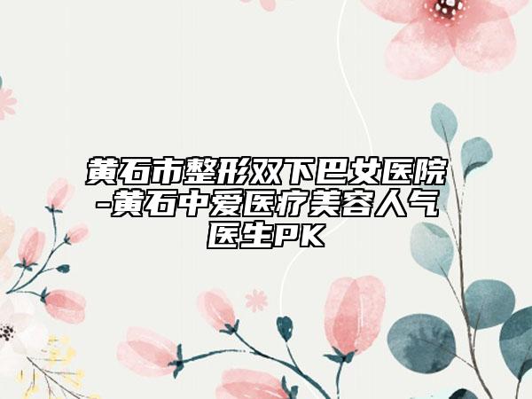 黃石市整形雙下巴女醫(yī)院-黃石中愛醫(yī)療美容人氣醫(yī)生PK
