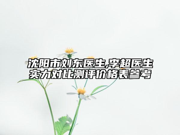 沈陽(yáng)市劉東醫(yī)生,李超醫(yī)生實(shí)力對(duì)比測(cè)評(píng)價(jià)格表參考