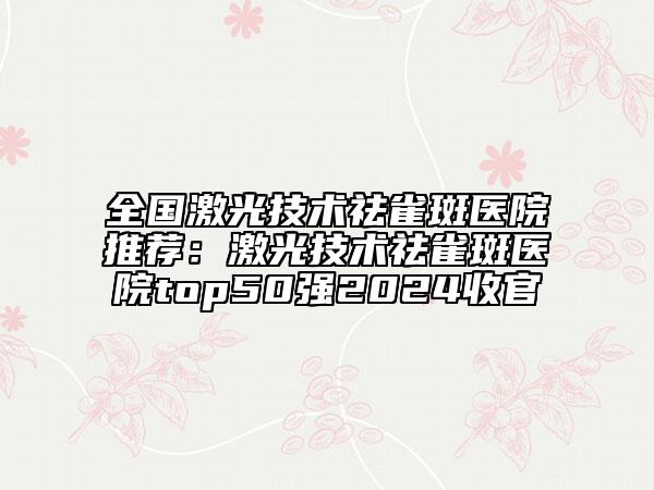 全國激光技術(shù)祛雀斑醫(yī)院推薦：激光技術(shù)祛雀斑醫(yī)院top50強(qiáng)2024收官