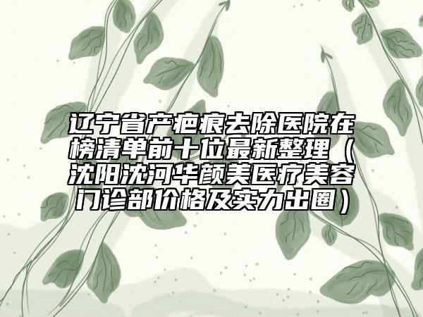 遼寧省產(chǎn)疤痕去除醫(yī)院在榜清單前十位最新整理（沈陽沈河華顏美醫(yī)療美容門診部?jī)r(jià)格及實(shí)力出圈）