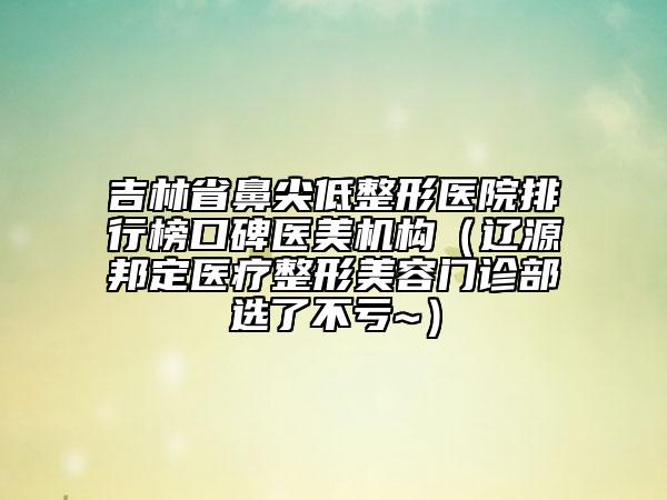 吉林省鼻尖低整形醫(yī)院排行榜口碑醫(yī)美機(jī)構(gòu)（遼源邦定醫(yī)療整形美容門診部選了不虧~）