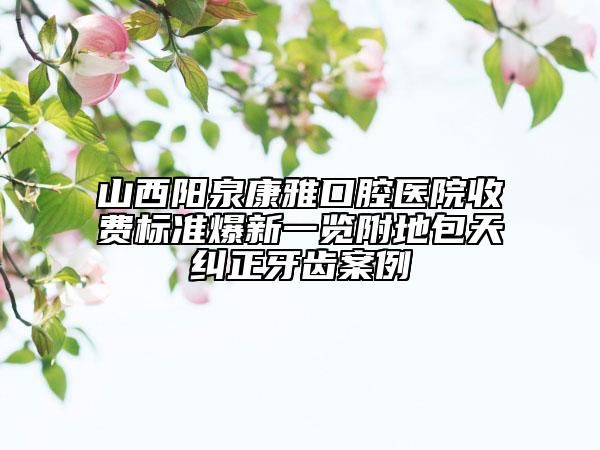 山西陽(yáng)泉康雅口腔醫(yī)院收費(fèi)標(biāo)準(zhǔn)爆新一覽附地包天糾正牙齒案例