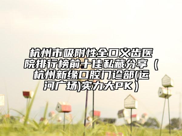 杭州市吸附性全口義齒醫(yī)院排行榜前十佳私藏分享（杭州新緣口腔門診部(運河廣場)實力大PK）