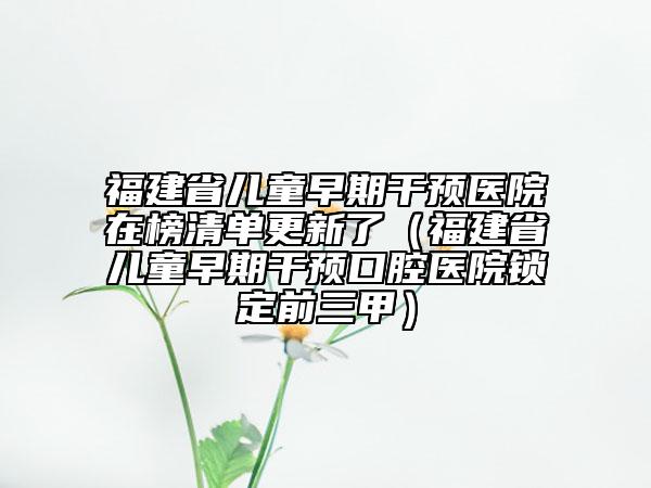 福建省兒童早期干預(yù)醫(yī)院在榜清單更新了（福建省兒童早期干預(yù)口腔醫(yī)院鎖定前三甲）