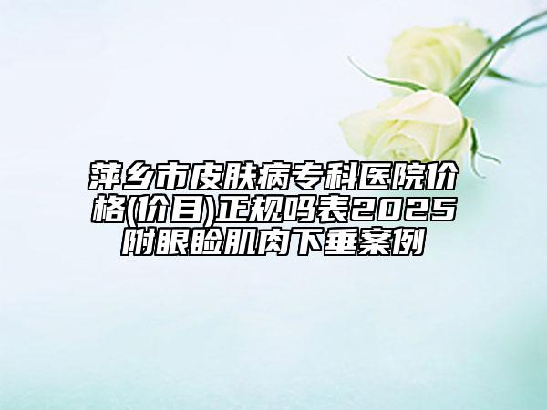 萍鄉(xiāng)市皮膚病專科醫(yī)院價(jià)格(價(jià)目)正規(guī)嗎表2025附眼瞼肌肉下垂案例