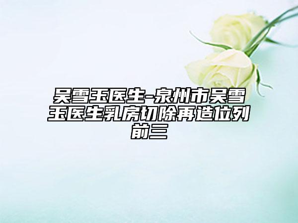 吳雪玉醫(yī)生-泉州市吳雪玉醫(yī)生乳房切除再造位列前三