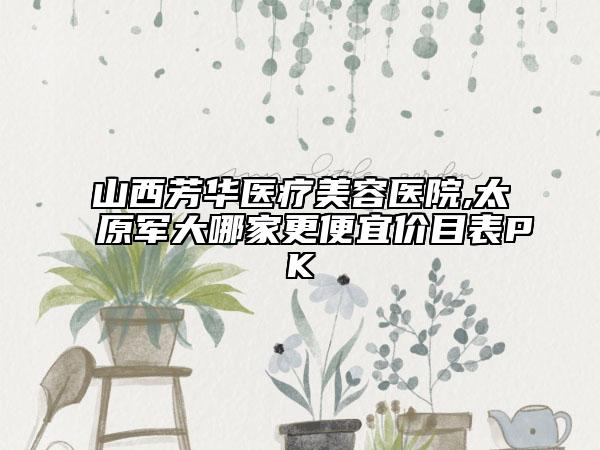 山西芳華醫(yī)療美容醫(yī)院,太原軍大哪家更便宜價目表PK
